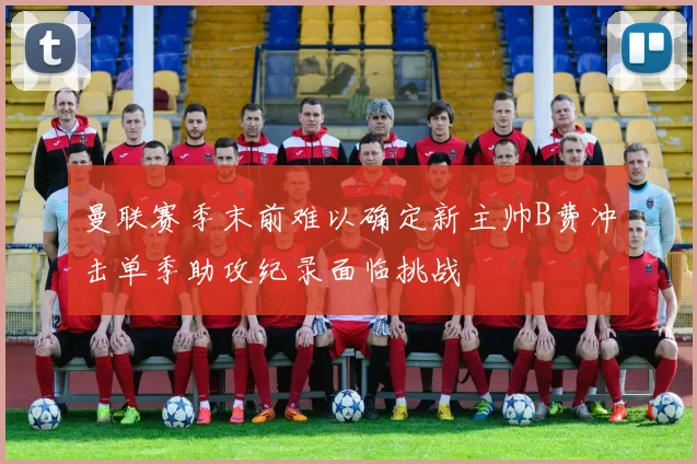 曼联赛季末前难以确定新主帅B费冲击单季助攻纪录面临挑战