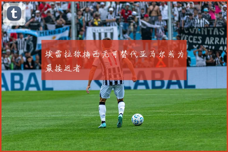 埃雷拉称梅西无可替代亚马尔或为最接近者