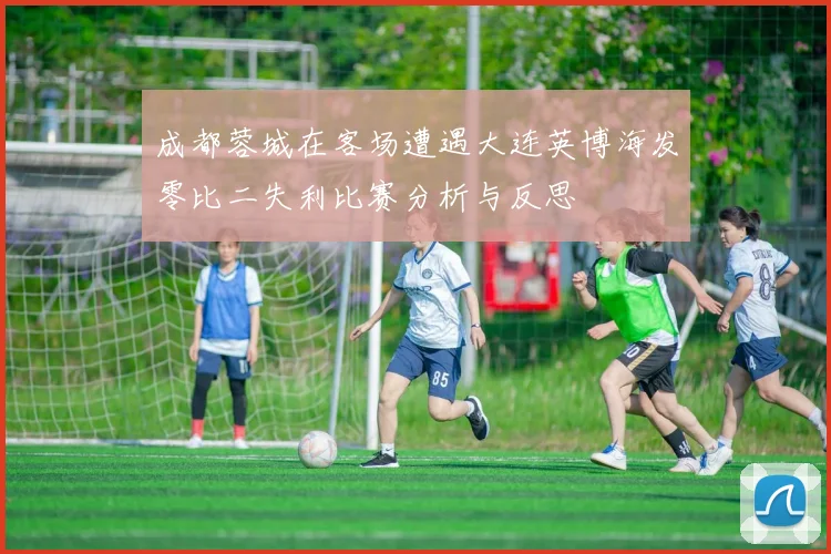 成都蓉城在客场遭遇大连英博海发零比二失利比赛分析与反思