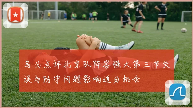 乌戈点评北京队阵容强大第三节失误与防守问题影响追分机会