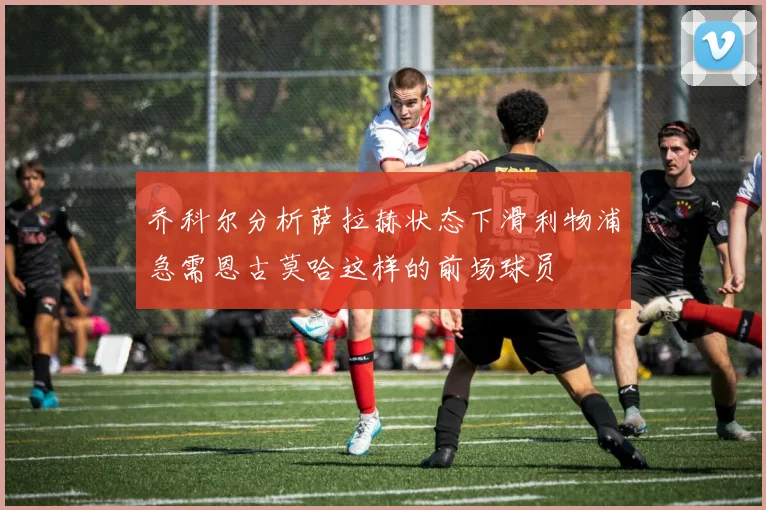 乔科尔分析萨拉赫状态下滑利物浦急需恩古莫哈这样的前场球员