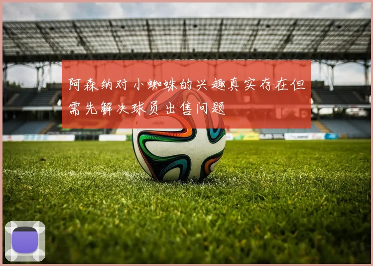 阿森纳对小蜘蛛的兴趣真实存在但需先解决球员出售问题
