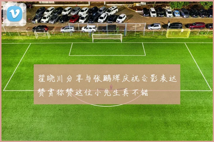 翟晓川分享与张鹏珲庆祝合影表达赞赏称赞这位小先生真不错