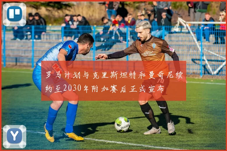 罗马计划与克里斯坦特和曼奇尼续约至2030年附加赛后正式宣布